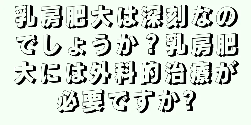 乳房肥大は深刻なのでしょうか？乳房肥大には外科的治療が必要ですか?