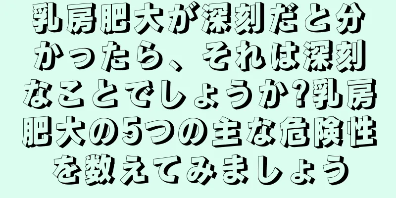 乳房肥大が深刻だと分かったら、それは深刻なことでしょうか?乳房肥大の5つの主な危険性を数えてみましょう
