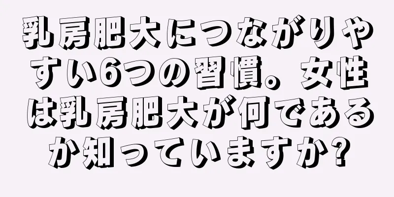 乳房肥大につながりやすい6つの習慣。女性は乳房肥大が何であるか知っていますか?