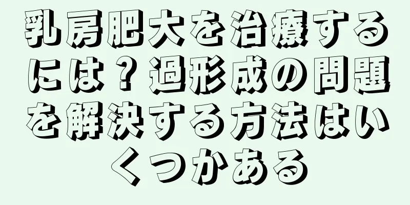 乳房肥大を治療するには？過形成の問題を解決する方法はいくつかある