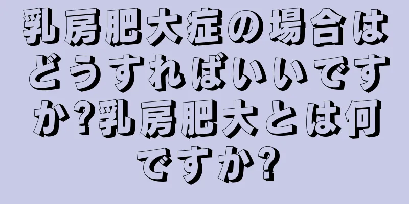 乳房肥大症の場合はどうすればいいですか?乳房肥大とは何ですか?