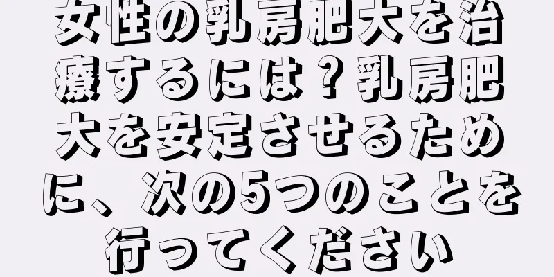 女性の乳房肥大を治療するには？乳房肥大を安定させるために、次の5つのことを行ってください
