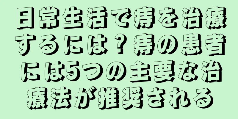 日常生活で痔を治療するには？痔の患者には5つの主要な治療法が推奨される