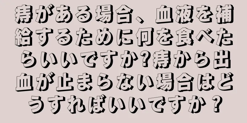 痔がある場合、血液を補給するために何を食べたらいいですか?痔から出血が止まらない場合はどうすればいいですか？