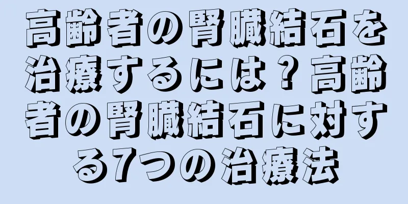 高齢者の腎臓結石を治療するには？高齢者の腎臓結石に対する7つの治療法