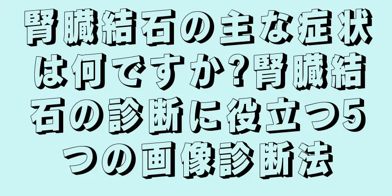腎臓結石の主な症状は何ですか?腎臓結石の診断に役立つ5つの画像診断法