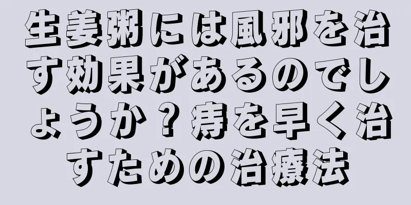 生姜粥には風邪を治す効果があるのでしょうか？痔を早く治すための治療法