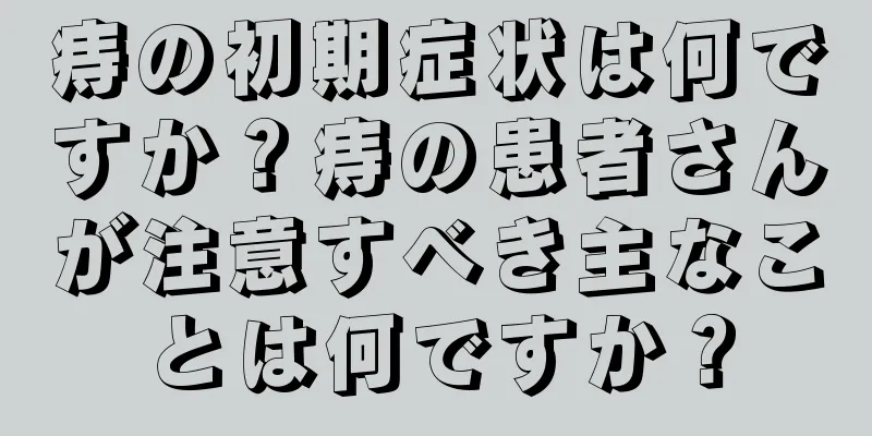 痔の初期症状は何ですか？痔の患者さんが注意すべき主なことは何ですか？