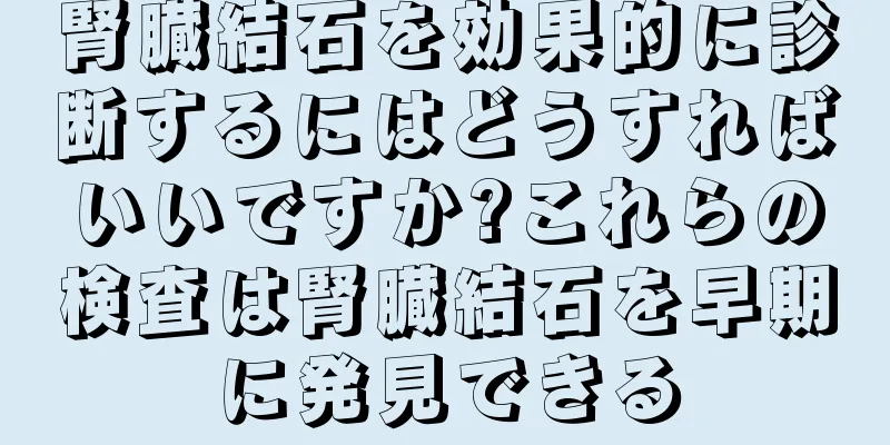 腎臓結石を効果的に診断するにはどうすればいいですか?これらの検査は腎臓結石を早期に発見できる