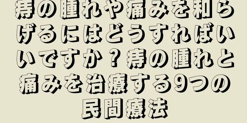 痔の腫れや痛みを和らげるにはどうすればいいですか？痔の腫れと痛みを治療する9つの民間療法