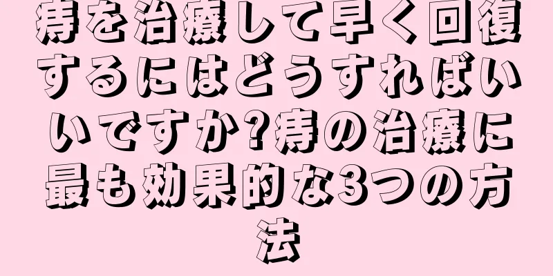 痔を治療して早く回復するにはどうすればいいですか?痔の治療に最も効果的な3つの方法