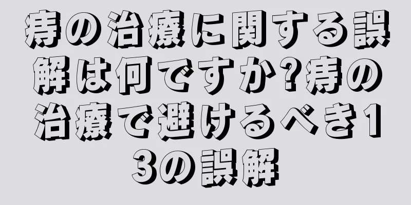 痔の治療に関する誤解は何ですか?痔の治療で避けるべき13の誤解