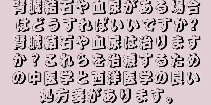 腎臓結石や血尿がある場合はどうすればいいですか?腎臓結石や血尿は治りますか？これらを治療するための中医学と西洋医学の良い処方箋があります。
