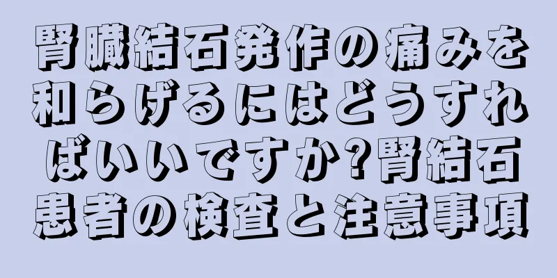 腎臓結石発作の痛みを和らげるにはどうすればいいですか?腎結石患者の検査と注意事項
