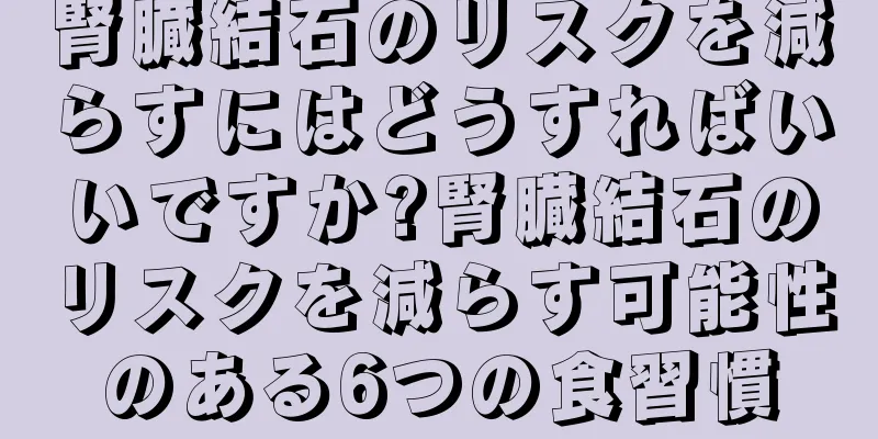 腎臓結石のリスクを減らすにはどうすればいいですか?腎臓結石のリスクを減らす可能性のある6つの食習慣