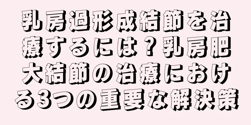 乳房過形成結節を治療するには？乳房肥大結節の治療における3つの重要な解決策