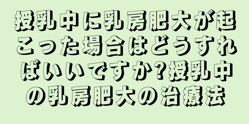 授乳中に乳房肥大が起こった場合はどうすればいいですか?授乳中の乳房肥大の治療法