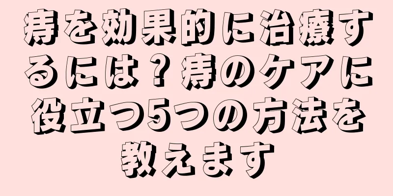 痔を効果的に治療するには？痔のケアに役立つ5つの方法を教えます