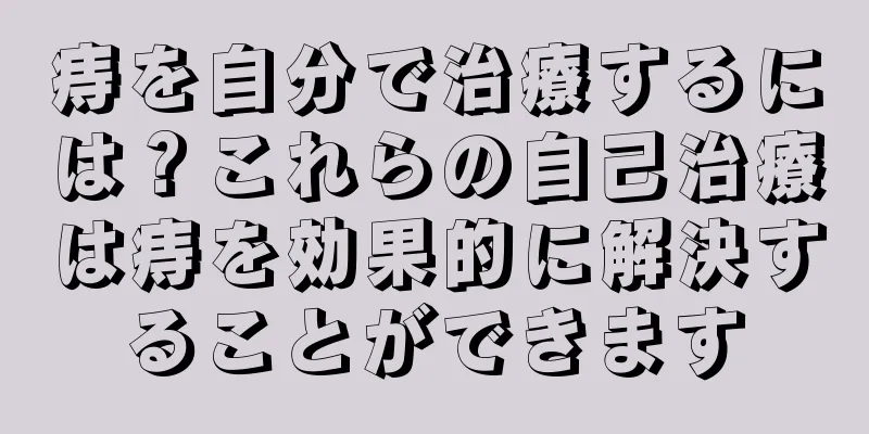 痔を自分で治療するには？これらの自己治療は痔を効果的に解決することができます