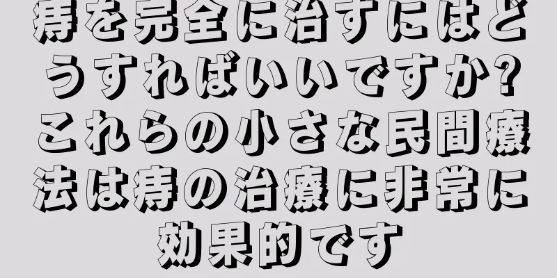 痔を完全に治すにはどうすればいいですか?これらの小さな民間療法は痔の治療に非常に効果的です