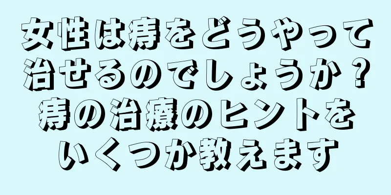 女性は痔をどうやって治せるのでしょうか？痔の治療のヒントをいくつか教えます