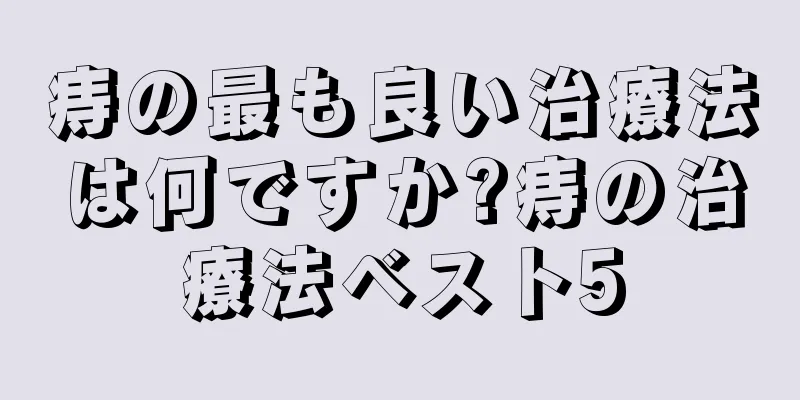 痔の最も良い治療法は何ですか?痔の治療法ベスト5
