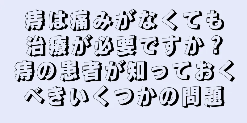 痔は痛みがなくても治療が必要ですか？痔の患者が知っておくべきいくつかの問題