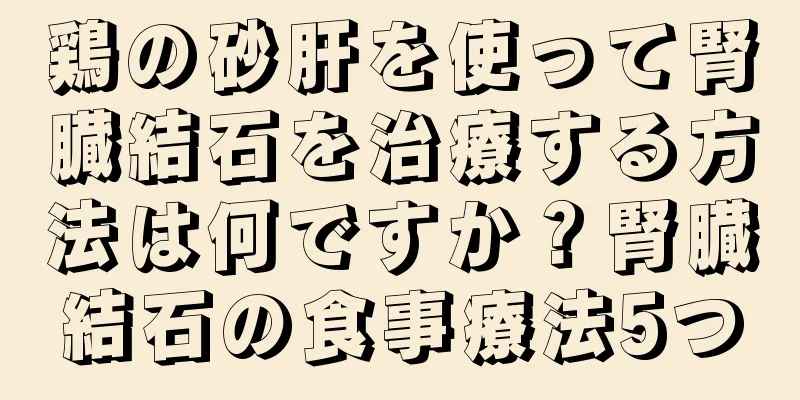 鶏の砂肝を使って腎臓結石を治療する方法は何ですか？腎臓結石の食事療法5つ