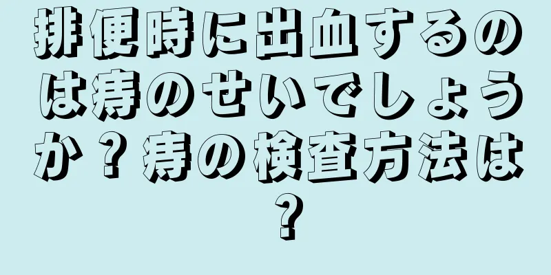 排便時に出血するのは痔のせいでしょうか？痔の検査方法は？