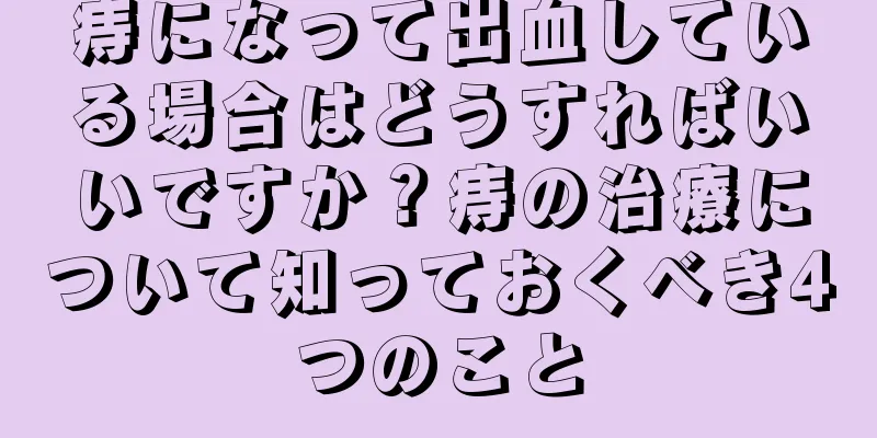 痔になって出血している場合はどうすればいいですか？痔の治療について知っておくべき4つのこと