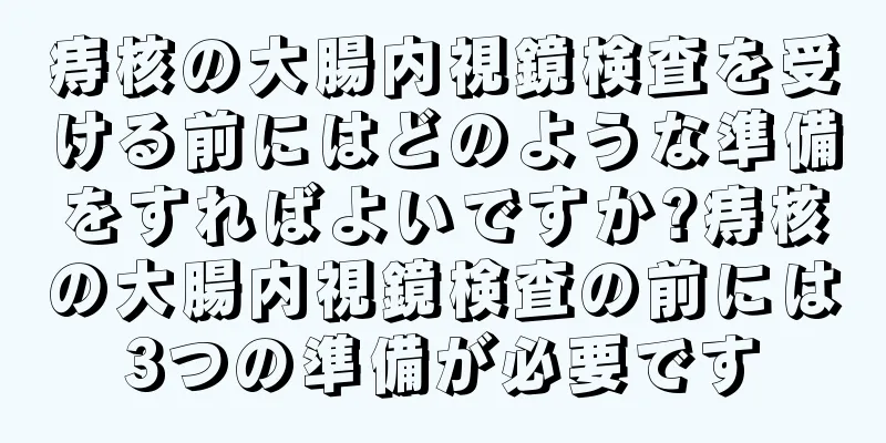 痔核の大腸内視鏡検査を受ける前にはどのような準備をすればよいですか?痔核の大腸内視鏡検査の前には3つの準備が必要です