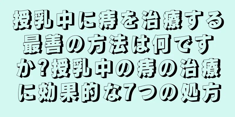 授乳中に痔を治療する最善の方法は何ですか?授乳中の痔の治療に効果的な7つの処方