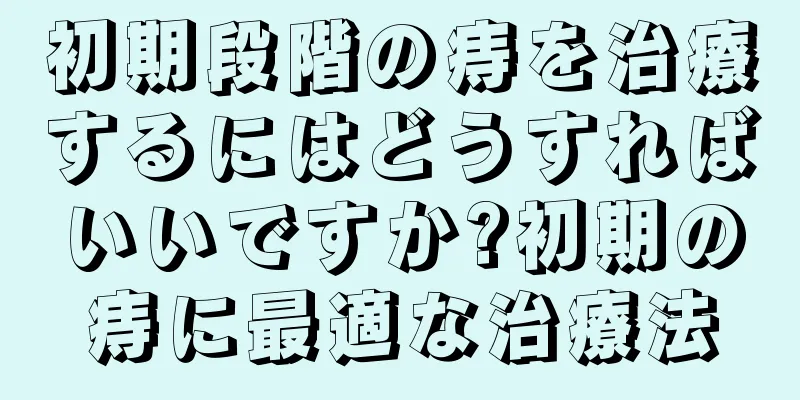 初期段階の痔を治療するにはどうすればいいですか?初期の痔に最適な治療法