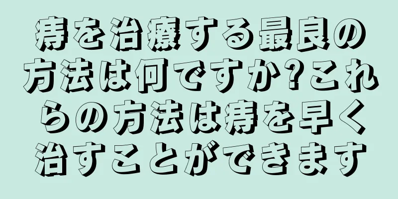 痔を治療する最良の方法は何ですか?これらの方法は痔を早く治すことができます