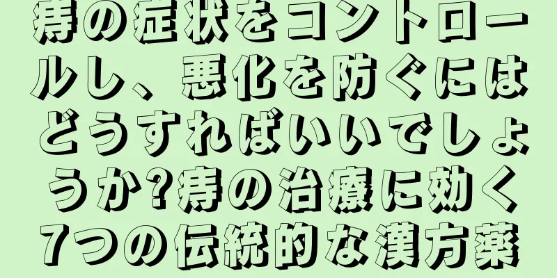 痔の症状をコントロールし、悪化を防ぐにはどうすればいいでしょうか?痔の治療に効く7つの伝統的な漢方薬