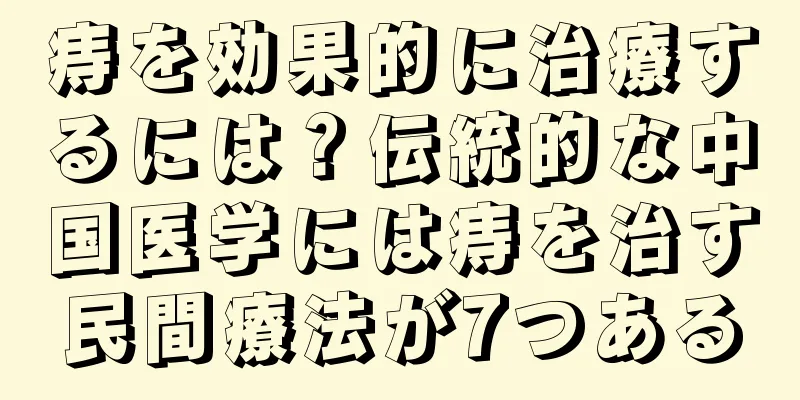 痔を効果的に治療するには？伝統的な中国医学には痔を治す民間療法が7つある