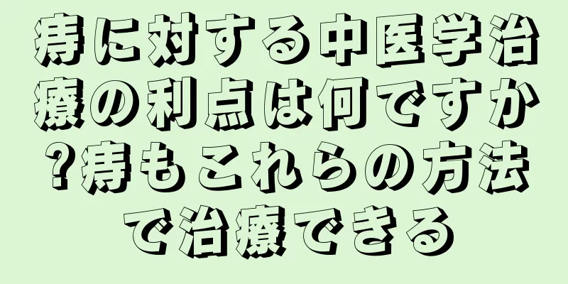 痔に対する中医学治療の利点は何ですか?痔もこれらの方法で治療できる