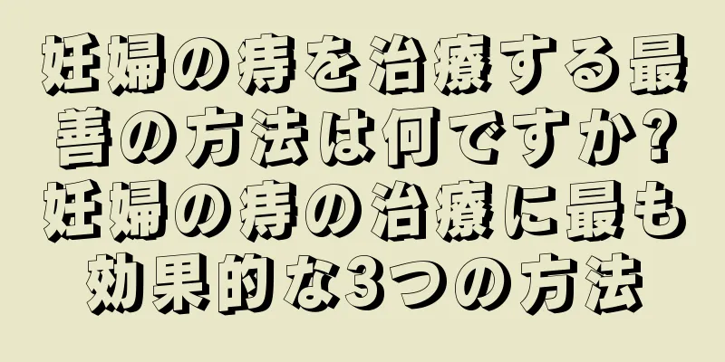 妊婦の痔を治療する最善の方法は何ですか?妊婦の痔の治療に最も効果的な3つの方法