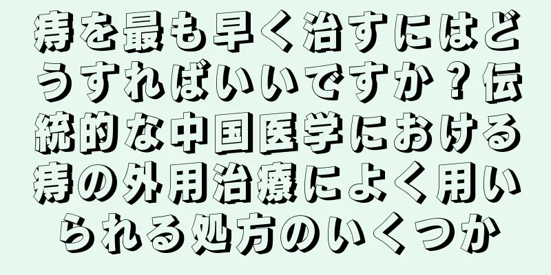 痔を最も早く治すにはどうすればいいですか？伝統的な中国医学における痔の外用治療によく用いられる処方のいくつか