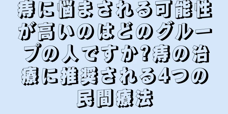 痔に悩まされる可能性が高いのはどのグループの人ですか?痔の治療に推奨される4つの民間療法