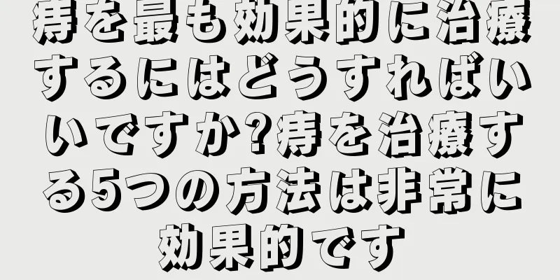 痔を最も効果的に治療するにはどうすればいいですか?痔を治療する5つの方法は非常に効果的です