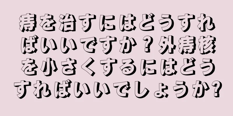 痔を治すにはどうすればいいですか？外痔核を小さくするにはどうすればいいでしょうか?