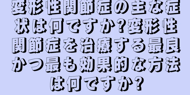 変形性関節症の主な症状は何ですか?変形性関節症を治療する最良かつ最も効果的な方法は何ですか?