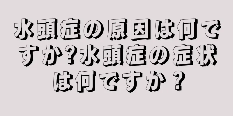 水頭症の原因は何ですか?水頭症の症状は何ですか？