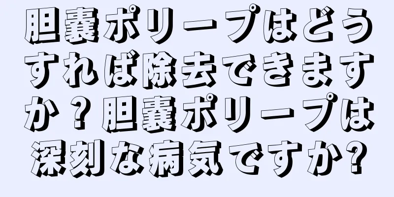 胆嚢ポリープはどうすれば除去できますか？胆嚢ポリープは深刻な病気ですか?