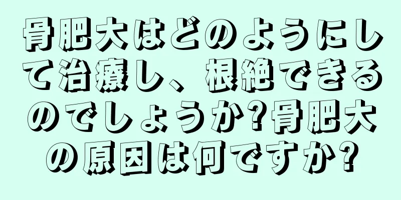骨肥大はどのようにして治療し、根絶できるのでしょうか?骨肥大の原因は何ですか?