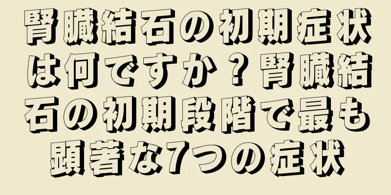 腎臓結石の初期症状は何ですか？腎臓結石の初期段階で最も顕著な7つの症状