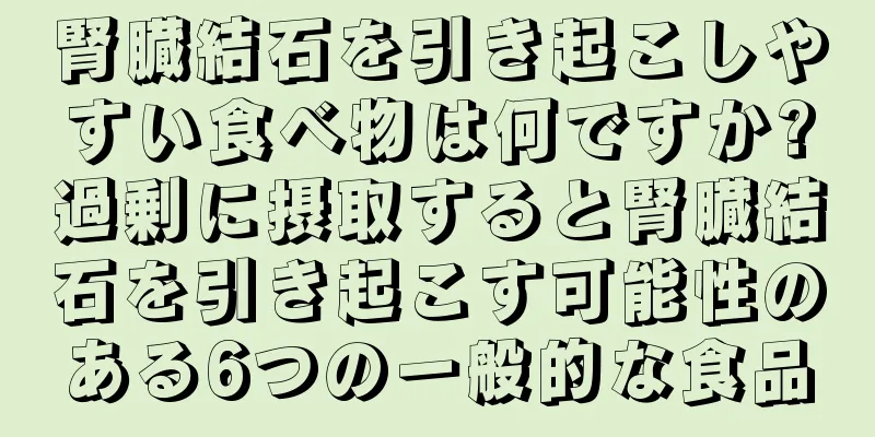 腎臓結石を引き起こしやすい食べ物は何ですか?過剰に摂取すると腎臓結石を引き起こす可能性のある6つの一般的な食品
