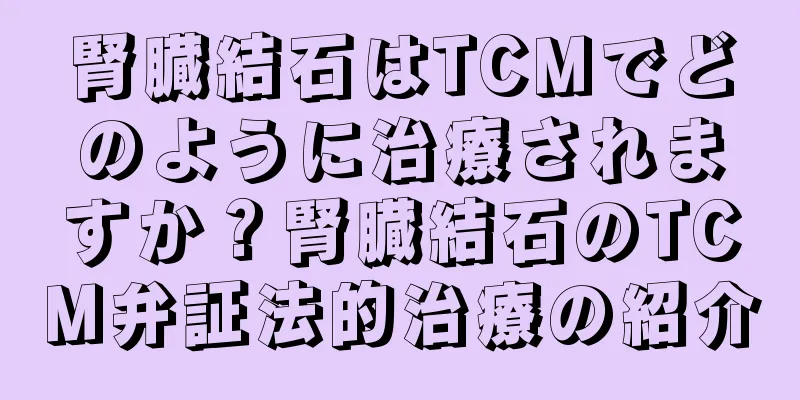 腎臓結石はTCMでどのように治療されますか？腎臓結石のTCM弁証法的治療の紹介