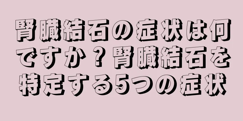 腎臓結石の症状は何ですか？腎臓結石を特定する5つの症状
